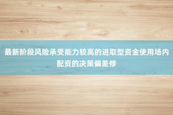 最新阶段风险承受能力较高的进取型资金使用场内配资的决策偏差修