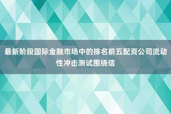 最新阶段国际金融市场中的排名前五配资公司流动性冲击测试围绕信