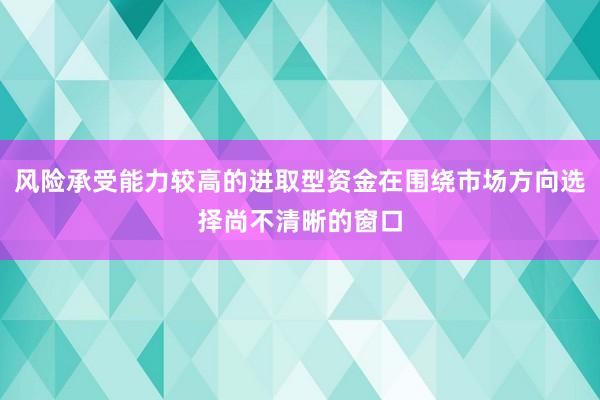 风险承受能力较高的进取型资金在围绕市场方向选择尚不清晰的窗口