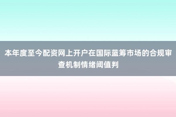 本年度至今配资网上开户在国际蓝筹市场的合规审查机制情绪阈值判